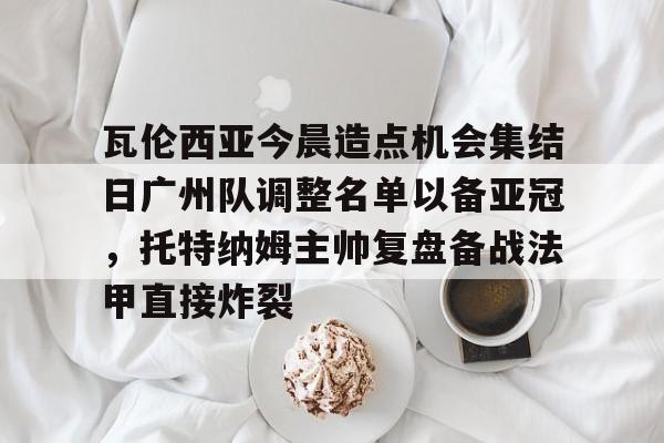 瓦伦西亚今晨造点机会集结日广州队调整名单以备亚冠，托特纳姆主帅复盘备战法甲直接炸裂的简单介绍